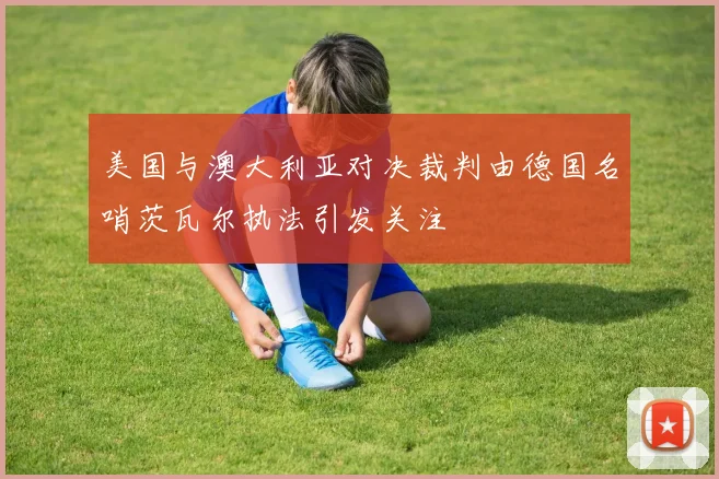 美国与澳大利亚对决裁判由德国名哨茨瓦尔执法引发关注