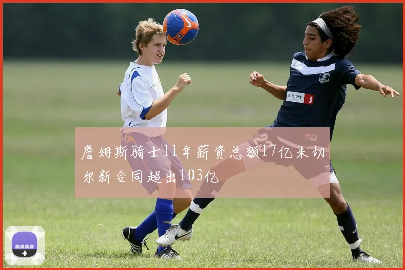 詹姆斯骑士11年薪资总额17亿米切尔新合同超出103亿