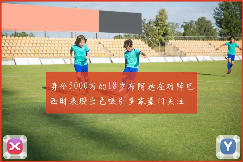 身价5000万的18岁布阿迪在对阵巴西时表现出色吸引多家豪门关注