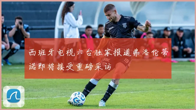西班牙电视六台独家报道弗洛伦蒂诺即将接受重磅采访