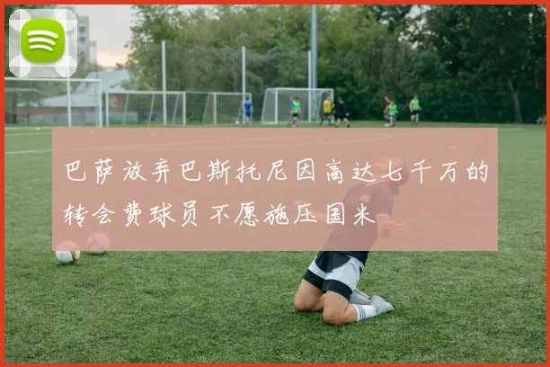 巴萨放弃巴斯托尼因高达七千万的转会费球员不愿施压国米