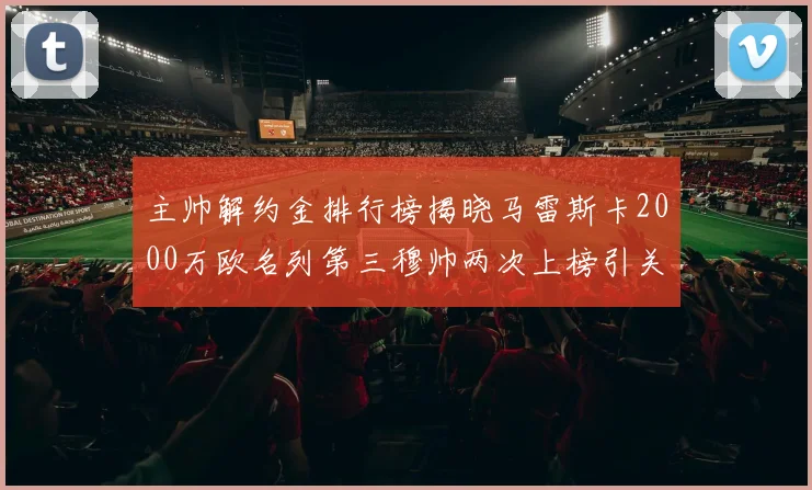 主帅解约金排行榜揭晓马雷斯卡2000万欧名列第三穆帅两次上榜引关注