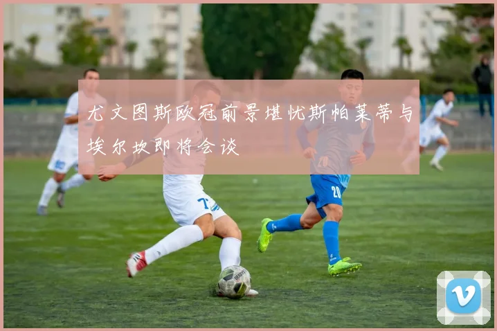 尤文图斯欧冠前景堪忧斯帕莱蒂与埃尔坎即将会谈